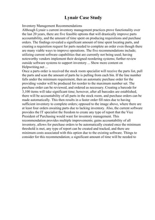 Lynair Case Study
Inventory Management Recommendations
Although Lynair s current inventory management practices prove functionality over
the last 20 years, there are five feasible options that will drastically improve parts
accountability, and the amount of time spent on producing requisitions and purchase
orders. The findings revealed a significant amount of time spent locating parts, and
creating a requisition request for parts needed to complete an order even though there
are many viable ways to improve operations. The five recommendations include;
utilizing current software capabilities that are currently not being used; having
noteworthy vendors implement their designed reordering systems; further review
outside software systems to support inventory ... Show more content on
Helpwriting.net ...
Once a parts order is received the stock room specialist will receive the parts list, pull
the parts and scan the amount of parts he is pulling from each bin. If the line number
falls under the minimum requirement, then an automatic purchase order for the
providing vendor will be produced for reorder to the maximum number set. The
purchase order can be reviewed, and ordered as necessary. Creating a barcode for
3,100 items will take significant time; however, after all barcodes are established,
there will be accountability of all parts in the stock room, and purchase orders can be
made automatically. This then results in a faster order fill rates due to having
sufficient inventory to complete orders; opposed to the image above, where there are
at least four orders awaiting parts due to lacking inventory. Also, the current software
provides the IT specialist the freedom to create any type of report that the Vice
President of Purchasing would want for inventory management. This
recommendation provides multiple improvements; gains accountability of all
inventory, allows for purchase orders to be automatically created once the minimum
threshold is met, any type of report can be created and tracked, and there are
minimum costs associated with this option due to the existing software. Things to
consider for this recommendation; a significant amount of time will be needed to
 