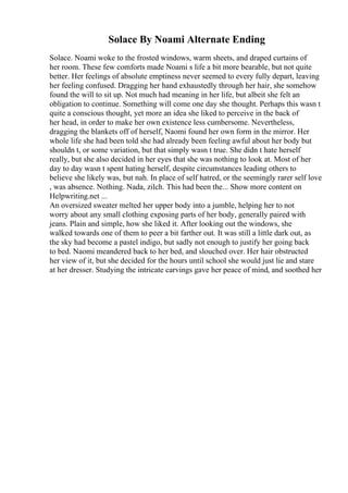 Solace By Noami Alternate Ending
Solace. Noami woke to the frosted windows, warm sheets, and draped curtains of
her room. These few comforts made Noami s life a bit more bearable, but not quite
better. Her feelings of absolute emptiness never seemed to every fully depart, leaving
her feeling confused. Dragging her hand exhaustedly through her hair, she somehow
found the will to sit up. Not much had meaning in her life, but albeit she felt an
obligation to continue. Something will come one day she thought. Perhaps this wasn t
quite a conscious thought, yet more an idea she liked to perceive in the back of
her head, in order to make her own existence less cumbersome. Nevertheless,
dragging the blankets off of herself, Naomi found her own form in the mirror. Her
whole life she had been told she had already been feeling awful about her body but
shouldn t, or some variation, but that simply wasn t true. She didn t hate herself
really, but she also decided in her eyes that she was nothing to look at. Most of her
day to day wasn t spent hating herself, despite circumstances leading others to
believe she likely was, but nah. In place of self hatred, or the seemingly rarer self love
, was absence. Nothing. Nada, zilch. This had been the... Show more content on
Helpwriting.net ...
An oversized sweater melted her upper body into a jumble, helping her to not
worry about any small clothing exposing parts of her body, generally paired with
jeans. Plain and simple, how she liked it. After looking out the windows, she
walked towards one of them to peer a bit farther out. It was still a little dark out, as
the sky had become a pastel indigo, but sadly not enough to justify her going back
to bed. Naomi meandered back to her bed, and slouched over. Her hair obstructed
her view of it, but she decided for the hours until school she would just lie and stare
at her dresser. Studying the intricate carvings gave her peace of mind, and soothed her
 