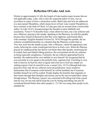 Reflection Of Luke And Acts
Written in approximately 63 AD, the Gospel of Luke teaches many lessons that are
still applicable today. Luke, who is also the suspected author of Acts, was an
eyewitness to many of Jesus s miraculous works. Both Luke and Acts are addressed
to a man named Theophilus, which means lover of God. Luke wanted Theophilus to
have certainty in the truth of Christ, so Luke gave him an account from a trustworthy
author. In Luke 18:6 8, Jesusencourages the disciples to pray faithfully and
ceaselessly. Verses 9 14 describe Jesus s story about two men, one a tax collector and
one a Pharisee, praying in the temple. Speaking to the Pharisees, he told this parable
because they trusted in themselves that they were righteous, and treated others
with contempt. (English Standard Version Lk. 18:9) Through this parable, the tax
collector exemplified humility in a situation that the Pharisees could relate to.
Two men went into the temple to pray. One, a Pharisee, valued his appearance and
works, believing his works would gain him favor in God s eyes. When the Pharisee
prayed, he emphasized the fact that he was better than other people, mentioning his
bi weekly fasts and faithful tithing practices. He even pointed out the tax collector
as being especially unrighteous. Contrarily, the tax collector approached God in
humility. He understood his own inability to save himself. He recognized that he
was unworthy to even speak to the perfectly holy, supreme God. Unwilling to even
look to heaven, he beat his chest in agony and cried out to God one simple yet
striking request: God, be merciful to me, a sinner! (Lk. 18:13) Although both men
prayed to God, only the tax collector received justification. Jesus wanted to
demonstrate that if someone exalts himself, he will be humbled, but if someone
humbles himself, he will be exalted. People display the humility that originates in
their hearts through their thoughts and actions, just as the men revealed their values
through prayer. The Pharisee s prayer was concerned with telling God what a good
man he was, for not only did he keep the Law by fasting and tithing, but also he
considered himself better than other people (v. 11). He was using other people as his
standard for
 