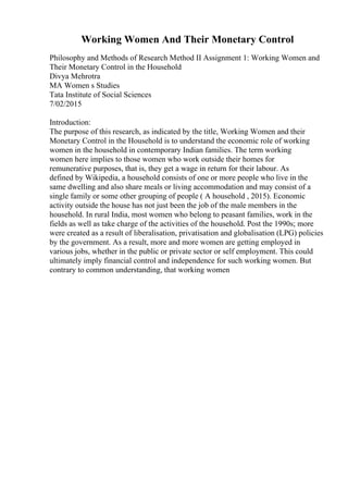 Working Women And Their Monetary Control
Philosophy and Methods of Research Method II Assignment 1: Working Women and
Their Monetary Control in the Household
Divya Mehrotra
MA Women s Studies
Tata Institute of Social Sciences
7/02/2015
Introduction:
The purpose of this research, as indicated by the title, Working Women and their
Monetary Control in the Household is to understand the economic role of working
women in the household in contemporary Indian families. The term working
women here implies to those women who work outside their homes for
remunerative purposes, that is, they get a wage in return for their labour. As
defined by Wikipedia, a household consists of one or more people who live in the
same dwelling and also share meals or living accommodation and may consist of a
single family or some other grouping of people ( A household , 2015). Economic
activity outside the house has not just been the job of the male members in the
household. In rural India, most women who belong to peasant families, work in the
fields as well as take charge of the activities of the household. Post the 1990s; more
were created as a result of liberalisation, privatisation and globalisation (LPG) policies
by the government. As a result, more and more women are getting employed in
various jobs, whether in the public or private sector or self employment. This could
ultimately imply financial control and independence for such working women. But
contrary to common understanding, that working women
 