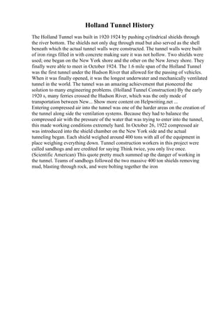 Holland Tunnel History
The Holland Tunnel was built in 1920 1924 by pushing cylindrical shields through
the river bottom. The shields not only dug through mud but also served as the shell
beneath which the actual tunnel walls were constructed. The tunnel walls were built
of iron rings filled in with concrete making sure it was not hollow. Two shields were
used; one began on the New York shore and the other on the New Jersey shore. They
finally were able to meet in October 1924. The 1.6 mile span of the Holland Tunnel
was the first tunnel under the Hudson River that allowed for the passing of vehicles.
When it was finally opened, it was the longest underwater and mechanically ventilated
tunnel in the world. The tunnel was an amazing achievement that pioneered the
solution to many engineering problems. (Holland Tunnel Construction) By the early
1920 s, many ferries crossed the Hudson River, which was the only mode of
transportation between New... Show more content on Helpwriting.net ...
Entering compressed air into the tunnel was one of the harder areas on the creation of
the tunnel along side the ventilation systems. Because they had to balance the
compressed air with the pressure of the water that was trying to enter into the tunnel,
this made working conditions extremely hard. In October 26, 1922 compressed air
was introduced into the shield chamber on the New York side and the actual
tunneling began. Each shield weighed around 400 tons with all of the equipment in
place weighing everything down. Tunnel construction workers in this project were
called sandhogs and are credited for saying Think twice, you only live once.
(Scientific American) This quote pretty much summed up the danger of working in
the tunnel. Teams of sandhogs followed the two massive 400 ton shields removing
mud, blasting through rock, and were bolting together the iron
 
