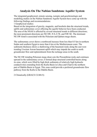 Analysis On The Nubian Sandstone Aquifer System
The integrated geophysical, remote sensing, isotopic and geochronologic and
modelling studies on the Nubian Sandstone Aquifer System have come up with the
following findings and recommendations:
1 Geophysical studies:
Based on the integration of gravity, magnetic, and borehole data the structural trends,
uplifts and sedimentary cover affecting the aquifer behavior have been conducted.
The area of the NSAS is affected by several structural trends in different directions;
the most prominent directions are NE SW, N S, E W, and NW SE. The dominant
NE SW trend is associated with the Pelusium and Qattara mega shears.
The sedimentary cover shows a northward increase from less than 0.5 km in northern
Sudan and southern Egypt to more than 6 km at the Mediterranean coast. The
sediments thickness shows a shallowing of the basement rocks along the east west
trending Uweinat Aswan basement uplift which may impede the south to north
groundwater flow and replenishment from the recharge areas in the south.
The NE SW trending Pelusium mega shear cuts the Precambrian rocks and continues
upward in the sedimentary cover; it formed deep structural controlled basins along
its zone, which were filled by high thick sediments of relatively high hydraulic
conductivities extending from the Kufra Basin in Libya and Chad to the northern
part of Dakhla Basin in Egypt. This zone could provide a preferred groundwater flow
pathway from the Kufra to the Dakhla Basin.
2 Climatically (GRACE CLM4.5):
 