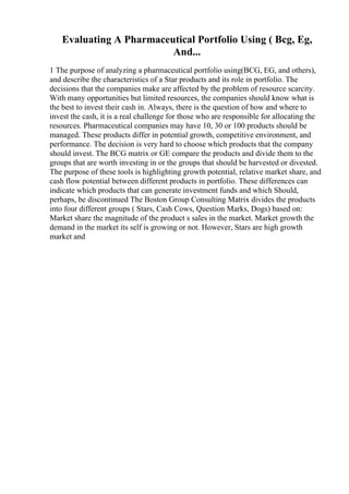 Evaluating A Pharmaceutical Portfolio Using ( Bcg, Eg,
And...
1 The purpose of analyzing a pharmaceutical portfolio using(BCG, EG, and others),
and describe the characteristics of a Star products and its role in portfolio. The
decisions that the companies make are affected by the problem of resource scarcity.
With many opportunities but limited resources, the companies should know what is
the best to invest their cash in. Always, there is the question of how and where to
invest the cash, it is a real challenge for those who are responsible for allocating the
resources. Pharmaceutical companies may have 10, 30 or 100 products should be
managed. These products differ in potential growth, competitive environment, and
performance. The decision is very hard to choose which products that the company
should invest. The BCG matrix or GE compare the products and divide them to the
groups that are worth investing in or the groups that should be harvested or divested.
The purpose of these tools is highlighting growth potential, relative market share, and
cash flow potential between different products in portfolio. These differences can
indicate which products that can generate investment funds and which Should,
perhaps, be discontinued The Boston Group Consulting Matrix divides the products
into four different groups ( Stars, Cash Cows, Question Marks, Dogs) based on:
Market share the magnitude of the product s sales in the market. Market growth the
demand in the market its self is growing or not. However, Stars are high growth
market and
 