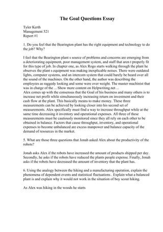 The Goal Questions Essay
Tyler Kerth
Management 521
Report #1
1. Do you feel that the Bearington plant has the right equipment and technology to do
the job? Why?
I feel that the Bearington plant s source of problems and concerns are emerging from
a deteriorating equipment, poor management system, and staff that aren t properly fit
for this type of job. In chapter one, as Alex Rogo starts walking through the plant he
observes the plant s equipment was making inexplicable noises. There were outdated
lights, computer systems, and an intercom system that could barely be heard over all
the sound of the machines. On the other hand, the author was describing the
employees as raggedy looking and some were over weight. The master machinist that
was in charge of the ... Show more content on Helpwriting.net ...
Alex comes up with the consensus that the Goal of his business and many others is to
increase net profit while simultaneously increasing return on investment and their
cash flow at the plant. This basically means to make money. These three
measurements can be achieved by looking closer into his second set of
measurements. Alex specifically must find a way to increase throughput while at the
same time decreasing it inventory and operational expenses. All three of these
measurements must be cautiously monitored since they all rely on each other to be
obtained in balance. Factors that cause throughput, inventory, and operational
expenses to become unbalanced are excess manpower and balance capacity of the
demand of resources in the market.
5. What are those three questions that Jonah asked Alex about the productivity of the
robots?
Jonah asks Alex if the robots have increased the amount of products shipped per day.
Secondly, he asks if the robots have reduced the plants people expense. Finally, Jonah
asks if the robots have decreased the amount of inventory that the plant has.
6. Using the analogy between the hiking and a manufacturing operation, explain the
phenomena of dependent events and statistical fluctuations . Explain what a balanced
plant is and explain why it would not work in the situation of boy scout hiking.
As Alex was hiking in the woods he starts
 