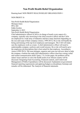 Non Profit Health Relief Organization
Running head: NON PROFIT HEALTH RELIEF ORGANIZATION 1
NON PROFIT 16
Non Profit Health Relief Organization
Monique Jones
PPA: 602
Eddie Gordon
September 4, 2015
Non Profit Health Relief Organization
Chief administrative officers (CAO) is in charge of nearly every aspect of a
company, typically only answering to the chief executive officer and the CAOs
are employed in a wide array of industries and have many functions depending on
the size and scope of their company (Amico, 1999 2013). He or she will handle the
hiring and training of the top level employees and managers. The CAO will make
sure the employees work as a team. A chief administrative officer will need to
understandthe company s policies and overall mission. He or she will need to give
the employees job descriptions that is best suited for that employee. According to
Amico (1999 2013), ?He must delegate, organize and come up with new ideas to help
the company s bottom line anda chief administrative officer must have strong verbal
and written communication skills? (para, 2 3). In this paper, the problem will be
stated. Issues and how to solve the health needs of an African country will be
discussed. Integrating Fund Accounting, Financial controls, and Control and
Management of Public Expenditures will be discussed. Explanation on government
financial reporting requirements and applying budgets as disciplinary footsteps and
remarks will be elaborated. The Analysis of financial statements
 
