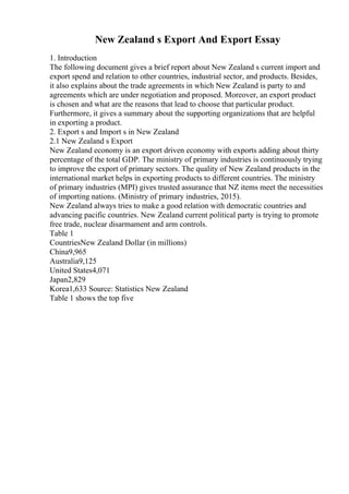 New Zealand s Export And Export Essay
1. Introduction
The following document gives a brief report about New Zealand s current import and
export spend and relation to other countries, industrial sector, and products. Besides,
it also explains about the trade agreements in which New Zealand is party to and
agreements which are under negotiation and proposed. Moreover, an export product
is chosen and what are the reasons that lead to choose that particular product.
Furthermore, it gives a summary about the supporting organizations that are helpful
in exporting a product.
2. Export s and Import s in New Zealand
2.1 New Zealand s Export
New Zealand economy is an export driven economy with exports adding about thirty
percentage of the total GDP. The ministry of primary industries is continuously trying
to improve the export of primary sectors. The quality of New Zealand products in the
international market helps in exporting products to different countries. The ministry
of primary industries (MPI) gives trusted assurance that NZ items meet the necessities
of importing nations. (Ministry of primary industries, 2015).
New Zealand always tries to make a good relation with democratic countries and
advancing pacific countries. New Zealand current political party is trying to promote
free trade, nuclear disarmament and arm controls.
Table 1
CountriesNew Zealand Dollar (in millions)
China9,965
Australia9,125
United States4,071
Japan2,829
Korea1,633 Source: Statistics New Zealand
Table 1 shows the top five
 