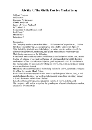 Job Site At The Middle East Job Market Essay
Table of Contents
Introduction1
Company Performance4
SWOT Analysis4
Porter s 5 Forces Analysis5
BCG Matrix5
Recruitment Vertical Naukri.com6
Real Estate7
Matrimony8
Education12
Introduction
The Company was incorporated on May 1, 1995 under the Companies Act, 1956 as
Info Edge (India) Private Ltd. and converted into a Public Limited on April 27,
2006. Info Edge (India) Limited (Info Edge) is India s premier on line classifieds
company in recruitment, matrimony, real estate, education and related services.
Their businesses comprise the following:
Recruitment This comprises online recruitment classifieds (www.naukri.com, India s
leading job site and www.naukrigulf.com a job site focused at the Middle East job
market) and offline executive search (www.quadranglesearch.com). Related sites in
this business are a professional networking site (www.brijj.com) and a fresher hiring
site (www.firstnaukri.com).
Matrimony This comprises online matrimony classifieds (www.jeevansathi.com) and
14 offline Jeevansathi Match Points.
Real Estate This comprises online real estate classifieds (www.99acres.com), a real
estate brokerage business (www.allcheckdeals.com), housed in a subsidiary named
Allcheckdeals.com India Private Limited.
Education This comprises online education classifieds (www.shiksha.com).
The company, with a view to tap into the growing and vibrant Indian internet market,
undertakes investments in
 