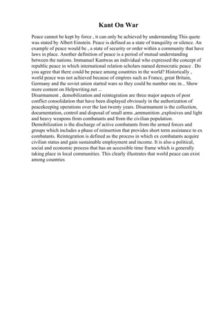 Kant On War
Peace cannot be kept by force , it can only be achieved by understanding This quote
was stated by Albert Einstein. Peace is defined as a state of tranquility or silence. An
example of peace would be , a state of security or order within a community that have
laws in place. Another definition of peace is a period of mutual understanding
between the nations. Immanuel Kantwas an individual who expressed the concept of
republic peace in which international relation scholars named democratic peace . Do
you agree that there could be peace among countries in the world? Historically ,
world peace was not achieved because of empires such as France, great Britain,
Germany and the soviet union started wars so they could be number one in... Show
more content on Helpwriting.net ...
Disarmament , demobilization and reintegration are three major aspects of post
conflict consolidation that have been displayed obviously in the authorization of
peacekeeping operations over the last twenty years. Disarmament is the collection,
documentation, control and disposal of small arms ,ammunition ,explosives and light
and heavy weapons from combatants and from the civilian population.
Demobilization is the discharge of active combatants from the armed forces and
groups which includes a phase of reinsertion that provides short term assistance to ex
combatants. Reintegration is defined as the process in which ex combatants acquire
civilian status and gain sustainable employment and income. It is also a political,
social and economic process that has an accessible time frame which is generally
taking place in local communities. This clearly illustrates that world peace can exist
among countries
 