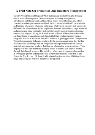 A Brief Note On Production And Inventory Management
IndustryProject ResearchProposal What methods are most effective to decrease
cost in material management (warehousing and inventory management)
Introduction and Background JA Russell is a family owned business and a New
Zealand owned Organization started back in 1951 in Auckland itself. JA Russell is
an Electrical wholesaler offering a wide range of electrical suppliers and services to
different kind of customers from a single man domestic electrician to large industrial
and commercial trade contractors and right through to national organizations and
construction projects. Today, JA Russell stands tall with 67 branches nation wide
JA Russell is an organization which has divided their product range in 5 major
categories that are as followed: Electrical Products. Lighting products. Data products.
Technology products. Industrial products. In the above product range they further
have classified their range with 68 companies which provide them with various
materials and numerous products that they are wholesaling to their customer. They
employ over 430 staff members and have access to over 65,000 lines of product
through their branch network. The high level of services to customers has resulted
in spectacular growth and the motto still used in their business today that is The
House for Top Service . JA Russell which is dealing in more than 65,000 products
range and having 67 branches nationwide my research
 