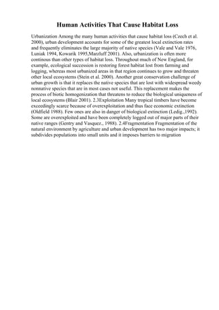 Human Activities That Cause Habitat Loss
Urbanization Among the many human activities that cause habitat loss (Czech et al.
2000), urban development accounts for some of the greatest local extinction rates
and frequently eliminates the large majority of native species (Vale and Vale 1976,
Luniak 1994, Kowarik 1995,Marzluff 2001). Also, urbanization is often more
continous than other types of habitat loss. Throughout much of New England, for
example, ecological succession is restoring forest habitat lost from farming and
logging, whereas most urbanized areas in that region continues to grow and threaten
other local ecosystems (Stein et al. 2000). Another great conservation challenge of
urban growth is that it replaces the native species that are lost with widespread weedy
nonnative species that are in most cases not useful. This replacement makes the
process of biotic homogenization that threatens to reduce the biological uniqueness of
local ecosystems (Blair 2001). 2.3Exploitation Many tropical timbers have become
exceedingly scarce because of overexploitation and thus face economic extinction
(Oldfield 1988). Few ones are also in danger of biological extinction (Ledig.,1992).
Some are overexploited and have been completely logged out of major parts of their
native ranges (Gentry and Vasquez., 1988). 2.4Fragmentation Fragmentation of the
natural environment by agriculture and urban development has two major impacts; it
subdivides populations into small units and it imposes barriers to migration
 