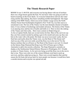 The Titanic Research Paper
BOOM! It was 11:40 P.M. and everyone was having dinner with out of nowhere
there was a huge knock against the boat. No one knew what was going on until we
heard screaming on the lower decks. As everyone looked down and saw the water
rising and the ship sinking, they knew something terrible had happened. The tragic
sinking of the RMS Titanic, whom was on her maiden voyage across the North
Atlantic Ocean from Southampton England to New York City, was then seen as a
sensational event. The loss of the Titanic was the most dramatic disaster of modern
times. It was a failure of technology and modern advances. The history of the Titanic
is an amazing story and has lots of myths and truths to it. Then we have the sinking
of the Titanic and what really... Show more content on Helpwriting.net ...
As far as Captain Smith, there are several stories for him. Most of the survivors say
they saw him commit suicide by putting a gun in his mouth and some say they saw
him in the water with a life jacket. His body was never recovered. Lastly, the two
final facts and myths about the Titanic were, was the Heart of The Ocean real?
And was any of the survivors really saved like Rose was in the movie? For the
famous necklace that we all know as The Heart of the Ocean is not real. It is based
on the famous Hope Diamond that King Louis XVI of France gave to Marie
Antoinette to add to her jewelry collection. The Hope Diamond is currently on
display at the Smithsonian Natural History Museum in Washington, D.C. It holds
no place in Titanic history. As for survivors being saved like Rose was in the movie
that is true. There were only two of the sixteen lifeboats went back to pick up
survivors, and they ended up saving six. There were several inquiries that said the
reason the life boats did not go back for more people was because it would have been
a suicide mission and everyone was spread out and
 