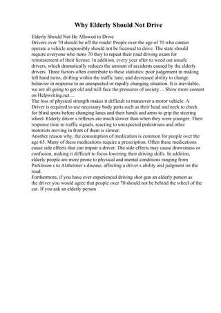 Why Elderly Should Not Drive
Elderly Should Not Be Allowed to Drive
Drivers over 70 should be off the roads! People over the age of 70 who cannot
operate a vehicle responsibly should not be licensed to drive. The state should
require everyone who turns 70 they to repeat their road driving exam for
reinstatement of their license. In addition, every year after to weed out unsafe
drivers, which dramatically reduces the amount of accidents caused by the elderly
drivers. Three factors often contribute to these statistics: poor judgement in making
left hand turns; drifting within the traffic lane; and decreased ability to change
behavior in response to an unexpected or rapidly changing situation. It is inevitable,
we are all going to get old and will face the pressures of society ... Show more content
on Helpwriting.net ...
The loss of physical strength makes it difficult to maneuver a motor vehicle. A
Driver is required to use necessary body parts such as their head and neck to check
for blind spots before changing lanes and their hands and arms to grip the steering
wheel. Elderly driver s reflexes are much slower than when they were younger. Their
response time to traffic signals, reacting to unexpected pedestrians and other
motorists moving in front of them is slower.
Another reason why, the consumption of medication is common for people over the
age 65. Many of these medications require a prescription. Often these medications
cause side effects that can impair a driver. The side effects may cause drowsiness or
confusion, making it difficult to focus lowering their driving skills. In addition,
elderly people are more prone to physical and mental conditions ranging from
Parkinson s to Alzheimer s disease, affecting a driver s ability and judgment on the
road.
Furthermore, if you have ever experienced driving shot gun an elderly person as
the driver you would agree that people over 70 should not be behind the wheel of the
car. If you ask an elderly person
 