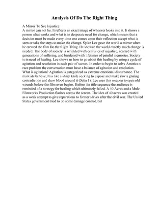 Analysis Of Do The Right Thing
A Mirror To See Injustice
A mirror can not lie. It reflects an exact image of whoever looks into it. It shows a
person what works and what is in desperate need for change, which means that a
decision must be made every time one comes upon their reflection accept what is
seen or take the steps to make the change. Spike Lee gave the world a mirror when
he created the film Do the Right Thing. He showed the world exactly much change is
needed. The body of society is wrinkled with centuries of injustice, scarred with
generations of suffering, and burdened with lifetimes of painful memories. Society
is in need of healing. Lee shows us how to go about this healing by using a cycle of
agitation and resolution in each pair of scenes. In order to begin to solve America s
race problem the conversation must have a balance of agitation and resolution.
What is agitation? Agitation is categorized as extreme emotional disturbance. The
marxists believe, It is like a sharp knife seeking to expose and make raw a glaring
contradiction and draw blood around it (Saba 1). Lee uses this weapon to open old
wounds before the film even begins. Before the title sequence the audience is
reminded of a strategy for healing which ultimately failed. A 40 Acres and a Mule
Filmworks Production flashes across the screen. The idea of 40 acres was created
as a weak attempt to give reparations to former slaves after the civil war. The United
States government tried to do some damage control, but
 
