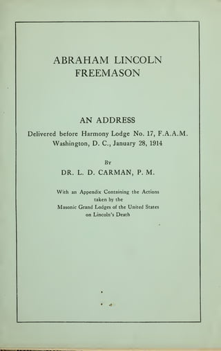 ABRAHAM LINCOLN
FREEMASON
AN ADDRESS
Delivered before Harmony Lodge No. 17, F.A.A.M.
Washington, D. C, January 28, 1914
By
DR. L. D. CARMAN, P. M.
With an Appendix Containing the Actions
taken by the
Masonic Grand Lodges of the United States
on Lincoln's Death
• .1
 