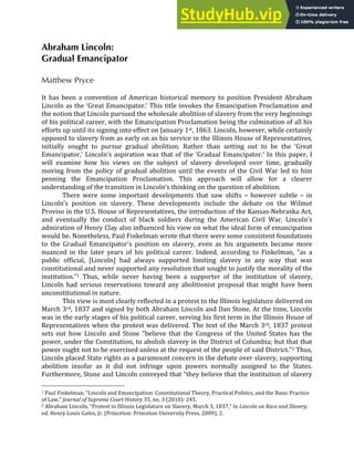 Abraham Lincoln:
Gradual Emancipator
Matthew Pryce
	
  
It	
   has	
   been	
   a	
   convention	
   of	
   American	
   historical	
   memory	
   to	
   position	
   President	
   Abraham	
  
Lincoln	
  as	
  the	
  ‘Great	
  Emancipator.’	
  This	
  title	
  invokes	
  the	
  Emancipation	
  Proclamation	
  and	
  
the	
  notion	
  that	
  Lincoln	
  pursued	
  the	
  wholesale	
  abolition	
  of	
  slavery	
  from	
  the	
  very	
  beginnings	
  
of	
  his	
  political	
  career,	
  with	
  the	
  Emancipation	
  Proclamation	
  being	
  the	
  culmination	
  of	
  all	
  his	
  
efforts	
  up	
  until	
  its	
  signing	
  into	
  effect	
  on	
  January	
  1st,	
  1863.	
  Lincoln,	
  however,	
  while	
  certainly	
  
opposed	
  to	
  slavery	
  from	
  as	
  early	
  on	
  as	
  his	
  service	
  in	
  the	
  Illinois	
  House	
  of	
  Representatives,	
  
initially	
   sought	
   to	
   pursue	
   gradual	
   abolition.	
   Rather	
   than	
   setting	
   out	
   to	
   be	
   the	
   ‘Great	
  
Emancipator,’	
  Lincoln’s	
  aspiration	
  was	
  that	
  of	
  the	
  ‘Gradual	
  Emancipator.’	
  In	
  this	
  paper,	
  I	
  
will	
   examine	
   how	
   his	
   views	
   on	
   the	
   subject	
   of	
   slavery	
   developed	
   over	
   time,	
   gradually	
  
moving	
  from	
  the	
  policy	
  of	
  gradual	
  abolition	
  until	
  the	
  events	
  of	
  the	
  Civil	
  War	
  led	
  to	
  him	
  
penning	
   the	
   Emancipation	
   Proclamation.	
   This	
   approach	
   will	
   allow	
   for	
   a	
   clearer	
  
understanding	
  of	
  the	
  transition	
  in	
  Lincoln’s	
  thinking	
  on	
  the	
  question	
  of	
  abolition.	
  
There	
   were	
   some	
   important	
   developments	
   that	
   saw	
   shifts	
   –	
   however	
   subtle	
   –	
   in	
  
Lincoln’s	
   position	
   on	
   slavery.	
   These	
   developments	
   include	
   the	
   debate	
   on	
   the	
   Wilmot	
  
Proviso	
  in	
  the	
  U.S.	
  House	
  of	
  Representatives,	
  the	
  introduction	
  of	
  the	
  Kansas-­‐Nebraska	
  Act,	
  
and	
   eventually	
   the	
   conduct	
   of	
   black	
   soldiers	
   during	
   the	
   American	
   Civil	
   War.	
   Lincoln’s	
  
admiration	
  of	
  Henry	
  Clay	
  also	
  influenced	
  his	
  view	
  on	
  what	
  the	
  ideal	
  form	
  of	
  emancipation	
  
would	
  be.	
  Nonetheless,	
  Paul	
  Finkelman	
  wrote	
  that	
  there	
  were	
  some	
  consistent	
  foundations	
  
to	
   the	
   Gradual	
   Emancipator’s	
   position	
   on	
   slavery,	
   even	
   as	
   his	
   arguments	
   became	
   more	
  
nuanced	
   in	
   the	
   later	
   years	
   of	
   his	
   political	
   career.	
   Indeed,	
   according	
   to	
   Finkelman,	
   “as	
   a	
  
public	
   official,	
   [Lincoln]	
   had	
   always	
   supported	
   limiting	
   slavery	
   in	
   any	
   way	
   that	
   was	
  
constitutional	
  and	
  never	
  supported	
  any	
  resolution	
  that	
  sought	
  to	
  justify	
  the	
  morality	
  of	
  the	
  
institution.”1	
   Thus,	
   while	
   never	
   having	
   been	
   a	
   supporter	
   of	
   the	
   institution	
   of	
   slavery,	
  
Lincoln	
   had	
   serious	
   reservations	
   toward	
   any	
   abolitionist	
   proposal	
   that	
   might	
   have	
   been	
  
unconstitutional	
  in	
  nature.	
  	
  
This	
  view	
  is	
  most	
  clearly	
  reflected	
  in	
  a	
  protest	
  to	
  the	
  Illinois	
  legislature	
  delivered	
  on	
  
March	
  3rd,	
  1837	
  and	
  signed	
  by	
  both	
  Abraham	
  Lincoln	
  and	
  Dan	
  Stone.	
  At	
  the	
  time,	
  Lincoln	
  
was	
  in	
  the	
  early	
  stages	
  of	
  his	
  political	
  career,	
  serving	
  his	
  first	
  term	
  in	
  the	
  Illinois	
  House	
  of	
  
Representatives	
  when	
  the	
  protest	
  was	
  delivered.	
  The	
  text	
  of	
  the	
  March	
  3rd,	
  1837	
  protest	
  
sets	
   out	
   how	
   Lincoln	
   and	
   Stone	
   “believe	
   that	
   the	
   Congress	
   of	
   the	
   United	
   States	
   has	
   the	
  
power,	
  under	
  the	
  Constitution,	
  to	
  abolish	
  slavery	
  in	
  the	
  District	
  of	
  Columbia;	
  but	
  that	
  that	
  
power	
  ought	
  not	
  to	
  be	
  exercised	
  unless	
  at	
  the	
  request	
  of	
  the	
  people	
  of	
  said	
  District.”2	
  Thus,	
  
Lincoln	
  placed	
  State	
  rights	
  as	
  a	
  paramount	
  concern	
  in	
  the	
  debate	
  over	
  slavery,	
  supporting	
  
abolition	
   insofar	
   as	
   it	
   did	
   not	
   infringe	
   upon	
   powers	
   normally	
   assigned	
   to	
   the	
   States.	
  
Furthermore,	
  Stone	
  and	
  Lincoln	
  conveyed	
  that	
  “they	
  believe	
  that	
  the	
  institution	
  of	
  slavery	
  
1	
  Paul	
  Finkelman,	
  “Lincoln	
  and	
  Emancipation:	
  Constitutional	
  Theory,	
  Practical	
  Politics,	
  and	
  the	
  Basic	
  Practice	
  
of	
  Law,”	
  Journal	
  of	
  Supreme	
  Court	
  History	
  35,	
  no.	
  3	
  (2010):	
  245.	
  
2	
  Abraham	
  Lincoln,	
  “Protest	
  in	
  Illinois	
  Legislature	
  on	
  Slavery,	
  March	
  3,	
  1837,”	
  In	
  Lincoln	
  on	
  Race	
  and	
  Slavery,	
  
ed.	
  Henry	
  Louis	
  Gates,	
  Jr.	
  (Princeton:	
  Princeton	
  University	
  Press,	
  2009),	
  2.	
  
 