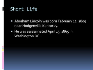 Short LifeAbraham Lincoln was born February 12, 1809 near Hodgenville Kentucky.He was assassinated April 15, 1865 in Washington DC.