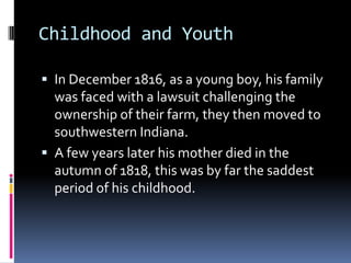Childhood and YouthIn December 1816, as a young boy, his family was faced with a lawsuit challenging the ownership of their farm, they then moved to southwestern Indiana.A few years later his mother died in the autumn of 1818, this was by far the saddest period of his childhood.