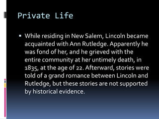 Private LifeWhile residing in New Salem, Lincoln became acquainted with Ann Rutledge. Apparently he was fond of her, and he grieved with the entire community at her untimely death, in 1835, at the age of 22. Afterward, stories were told of a grand romance between Lincoln and Rutledge, but these stories are not supported by historical evidence.