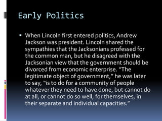 Early PoliticsWhen Lincoln first entered politics, Andrew Jackson was president. Lincoln shared the sympathies that the Jacksonians professed for the common man, but he disagreed with the Jacksonian view that the government should be divorced from economic enterprise. “The legitimate object of government,” he was later to say, “is to do for a community of people whatever they need to have done, but cannot do at all, or cannot do so well, for themselves, in their separate and individual capacities.”