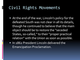 Civil Rights MovementsAt the end of the war, Lincoln's policy for the defeated South was not clear in all its details, though he continued to believe that the main object should be to restore the “seceded States, so-called,” to their “proper practical relation” with the Union as soon as possible.In 1862 President Lincoln delivered the Emancipation Proclamation.