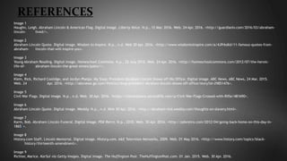 REFERENCES
Image 1
Haughn, Leigh. Abraham Lincoln & American Flag. Digital image. Liberty Voice. N.p., 12 Mar. 2016. Web. 24 Apr. 2016. <http://guardianlv.com/2016/03/abraham-
lincoln- lived/>.
Image 2
Abraham Lincoln Quote. Digital image. Wisdom to Inspire. N.p., n.d. Web 30 Apr. 2016. <http://www.wisdomtoinspire.com/a/4JPrksKd/11-famous-quotes-from-
abraham- lincoln-that-will-inspire-you>.
Image 3
Young Abraham Reading. Digital image. Homeschool Commons. N.p., 25 July 2012. Web. 24 Apr. 2016. <http://homeschoolcommons.com/2012/07/the-heroic-
life-of- abraham-lincoln-the-great-emancipator/>.
Image 4
Klein, Rick, Richard Coolidge, and Jordyn Phelps. My Shop: President Abraham Lincoln Shows off His Office. Digital image. ABC News. ABC News, 24 Mar. 2015.
Web. 24 Apr. 2016. <http://abcnews.go.com/Politics/shop-president-abraham-lincoln-shows-off-office/story?id=29851476>.
Image 5
Civil War Flags. Digital image. N.p., n.d. Web. 30 Apr. 2016. <https://marketplace.secondlife.com/p/Civil-War-Flags-Crossed-with-Rifle/481690>.
Image 6
Abraham Lincoln Quote. Digital image. Weebly. N.p., n.d. Web 30 Apr. 2016. <http://abraham-nhd.weebly.com/thoughts-on-slavery.html>.
Image 7
Karm, Bob. Abraham Lincoln Funeral. Digital image. PDX Retro. N.p., 2010. Web. 30 Apr. 2016. <http://pdxretro.com/2012/04/going-back-home-on-this-day-in-
1865/>.
Image 8
History.com Staff. Lincoln Memorial. Digital image. History.com. A&E Television Networks, 2009. Web. 01 May 2016. <http://www.history.com/topics/black-
history/thirteenth-amendment>.
Image 9
Richter, Marice. KarSol via Getty Images. Digital image. The Huffington Post. TheHuffingtonPost.com. 01 Jan. 2015. Web. 30 Apr. 2016.
 