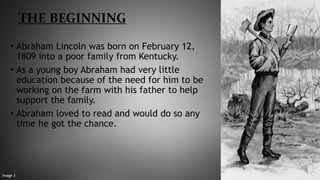 THE BEGINNING
• Abraham Lincoln was born on February 12,
1809 into a poor family from Kentucky.
• As a young boy Abraham had very little
education because of the need for him to be
working on the farm with his father to help
support the family.
• Abraham loved to read and would do so any
time he got the chance.
Image 3
 