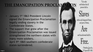 THE EMANCIPATION PROCLAMATION
• January 1st 1863 President Lincoln
signed the Emancipation Proclamation
legally ending slavery in the
Confederate States.
• The support that grew after the
Emancipation Proclamation was issued
strengthened the northern states with
many more soldiers.
• April 9th 1865 southern confederate
states surrendered.
Image 6
 