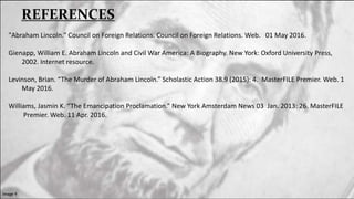 REFERENCES
Image 9
"Abraham Lincoln." Council on Foreign Relations. Council on Foreign Relations. Web. 01 May 2016.
Gienapp, William E. Abraham Lincoln and Civil War America: A Biography. New York: Oxford University Press,
2002. Internet resource.
Levinson, Brian. “The Murder of Abraham Lincoln.” Scholastic Action 38.9 (2015): 4. MasterFILE Premier. Web. 1
May 2016.
Williams, Jasmin K. “The Emancipation Proclamation.” New York Amsterdam News 03 Jan. 2013: 26. MasterFILE
Premier. Web. 11 Apr. 2016.
 
