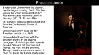 President Lincoln
Shortly after Lincoln won the election,
trouble began brewing; South Carolina
leaves the Union on December 20th.
Five more states leave the Union in
January. (MS, FL, AL, and GA)
In February, these six states meet and
form the Confederate States of
America.
Lincoln was sworn in as the 16th
President on March 4, 1861
Lincoln did not want war with the
southern states. In the closing
paragraph of his inauguration speech
he said, “We are not enemies, but
friends. We must not be enemies.
Though passion may have strained, it
must not break our bonds of affection.”
 