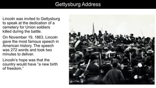 Gettysburg Address
Lincoln was invited to Gettysburg
to speak at the dedication of a
cemetery for Union soldiers
killed during the battle.
On November 19, 1863, Lincoln
gave the most famous speech in
American history. The speech
was 272 words and took two
minutes to deliver.
Lincoln’s hope was that the
country would have “a new birth
of freedom.”
 