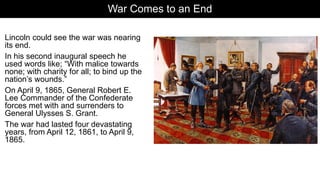 War Comes to an End
Lincoln could see the war was nearing
its end.
In his second inaugural speech he
used words like; “With malice towards
none; with charity for all; to bind up the
nation’s wounds.”
On April 9, 1865, General Robert E.
Lee Commander of the Confederate
forces met with and surrenders to
General Ulysses S. Grant.
The war had lasted four devastating
years, from April 12, 1861, to April 9,
1865.
 