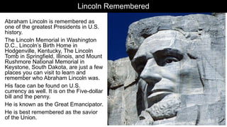 Lincoln Remembered
Abraham Lincoln is remembered as
one of the greatest Presidents in U.S.
history.
The Lincoln Memorial in Washington
D.C., Lincoln’s Birth Home in
Hodgenville, Kentucky, The Lincoln
Tomb in Springfield, Illinois, and Mount
Rushmore National Memorial in
Keystone, South Dakota, are just a few
places you can visit to learn and
remember who Abraham Lincoln was.
His face can be found on U.S.
currency as well. It is on the Five-dollar
bill and the penny.
He is known as the Great Emancipator.
He is best remembered as the savior
of the Union.
 