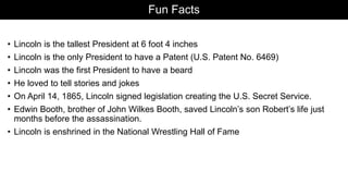 Fun Facts
• Lincoln is the tallest President at 6 foot 4 inches
• Lincoln is the only President to have a Patent (U.S. Patent No. 6469)
• Lincoln was the first President to have a beard
• He loved to tell stories and jokes
• On April 14, 1865, Lincoln signed legislation creating the U.S. Secret Service.
• Edwin Booth, brother of John Wilkes Booth, saved Lincoln’s son Robert’s life just
months before the assassination.
• Lincoln is enshrined in the National Wrestling Hall of Fame
 