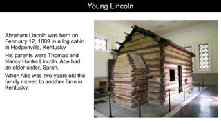 Young Lincoln
Abraham Lincoln was born on
February 12, 1809 in a log cabin
in Hodgenville, Kentucky
His parents were Thomas and
Nancy Hanks Lincoln. Abe had
an older sister, Sarah.
When Abe was two years old the
family moved to another farm in
Kentucky.
 