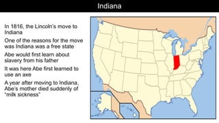 Indiana
In 1816, the Lincoln’s move to
Indiana
One of the reasons for the move
was Indiana was a free state
Abe would first learn about
slavery from his father
It was here Abe first learned to
use an axe
A year after moving to Indiana,
Abe’s mother died suddenly of
“milk sickness”
 