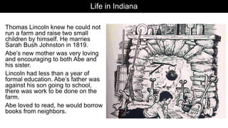 Life in Indiana
Thomas Lincoln knew he could not
run a farm and raise two small
children by himself. He marries
Sarah Bush Johnston in 1819.
Abe’s new mother was very loving
and encouraging to both Abe and
his sister.
Lincoln had less than a year of
formal education. Abe’s father was
against his son going to school,
there was work to be done on the
farm.
Abe loved to read, he would borrow
books from neighbors.
 