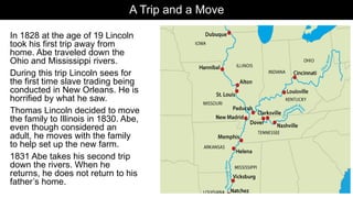 A Trip and a Move
In 1828 at the age of 19 Lincoln
took his first trip away from
home. Abe traveled down the
Ohio and Mississippi rivers.
During this trip Lincoln sees for
the first time slave trading being
conducted in New Orleans. He is
horrified by what he saw.
Thomas Lincoln decided to move
the family to Illinois in 1830. Abe,
even though considered an
adult, he moves with the family
to help set up the new farm.
1831 Abe takes his second trip
down the rivers. When he
returns, he does not return to his
father’s home.
 