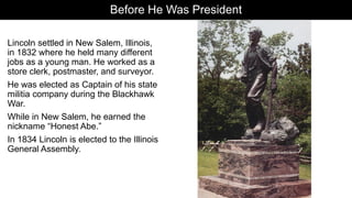 Before He Was President
Lincoln settled in New Salem, Illinois,
in 1832 where he held many different
jobs as a young man. He worked as a
store clerk, postmaster, and surveyor.
He was elected as Captain of his state
militia company during the Blackhawk
War.
While in New Salem, he earned the
nickname “Honest Abe.”
In 1834 Lincoln is elected to the Illinois
General Assembly.
 