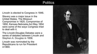 Politics
Lincoln is elected to Congress in 1846.
Slavery was a major issue in the
United States. The Missouri
Compromise in 1820, Compromise of
1850, Kansas-Nebraska Act May 1854
were some of the ways Congress tried
to deal with it.
The Lincoln-Douglas Debates were a
series of debates between Lincoln and
Stephen A. Douglas in 1858.
Lincoln was nominated by the
Republicans to run for President
in1860.
 