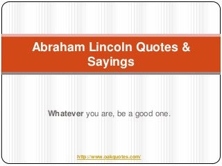 Abraham Lincoln Quotes &
        Sayings



  Whatever you are, be a good one.




         http://www.oakquotes.com/
 
