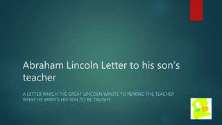 Abraham Lincoln Letter to his son’s
teacher
A LETTER WHICH THE GREAT LINCOLN WROTE TO REMIND THE TEACHER
WHAT HE WANTS HIS SON TO BE TAUGHT
 