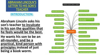 ABRAHAM LINCOLN’S
LETTER TO HIS SON’S
TEACHER
INTRODUCTION:
Abraham Lincoln asks his
son’s teacher to inculcate
in his son the qualities that
he feels would be the best.
He wants his son to be an
all-rounder, and be a
practical, kind person with
principles instead of just
being a book worm.
 
