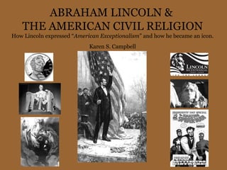 ABRAHAM LINCOLN &  THE AMERICAN CIVIL RELIGION How Lincoln expressed “ American Exceptionalism ” and how he became an icon. Karen S. Campbell 
