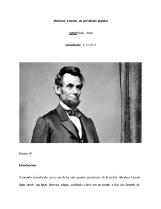 Abraham Lincoln, un presidente popular
Autor:Paulo Arieu
Actualizado: 8-13-2015
Imagen n0
Introducción
A menudo considerado como uno de los más grandes presidentes de la nación, Abraham Lincoln
sigue siendo una figura histórica trágica, asesinado a tiros por un asesino a sólo días después de
 