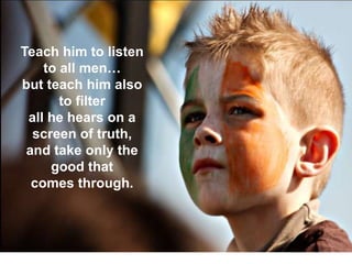 23 September 2013 12
Teach him to listen
to all men…
but teach him also
to filter
all he hears on a
screen of truth,
and take only the
good that
comes through.
 