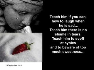23 September 2013 13
Teach him if you can,
how to laugh when
he is sad…
Teach him there is no
shame in tears,
Teach him to scoff
at cynics
and to beware of too
much sweetness…
 