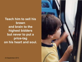 23 September 2013 14
Teach him to sell his
brawn
and brain to the
highest bidders
but never to put a
price-tag
on his heart and soul.
 