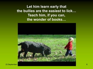 23 September 2013 6
Let him learn early that
the bullies are the easiest to lick…
Teach him, if you can,
the wonder of books…
 