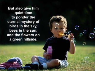 23 September 2013 7
But also give him
quiet time
to ponder the
eternal mystery of
birds in the sky,
bees in the sun,
and the flowers on
a green hillside.
 
