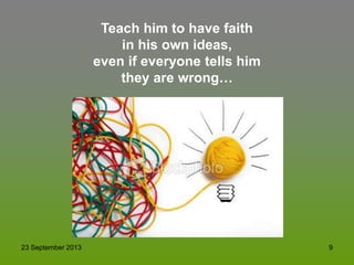 23 September 2013 9
Teach him to have faith
in his own ideas,
even if everyone tells him
they are wrong…
 